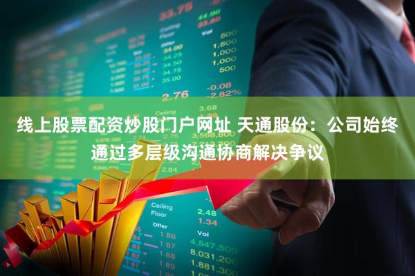 线上股票配资炒股门户网址 天通股份：公司始终通过多层级沟通协商解决争议