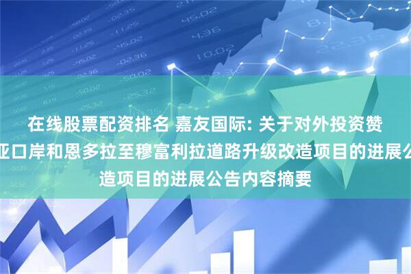 在线股票配资排名 嘉友国际: 关于对外投资赞比亚萨卡尼亚口岸和恩多拉至穆富利拉道路升级改造项目的进展公告内容摘要