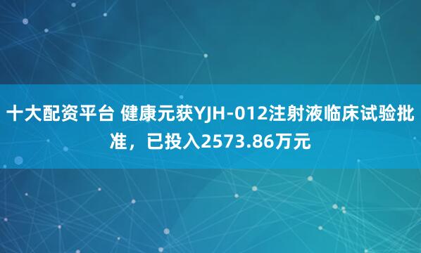 十大配资平台 健康元获YJH-012注射液临床试验批准，已投入2573.86万元