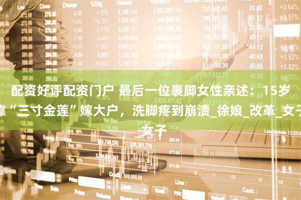 配资好评配资门户 最后一位裹脚女性亲述:15岁靠“三寸金莲”嫁大户,洗脚疼到崩溃_徐娘_改革_女子