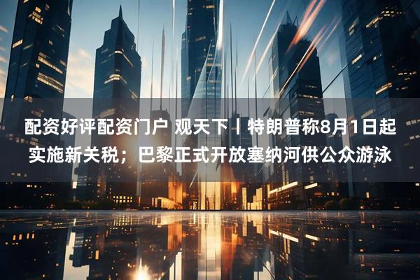 配资好评配资门户 观天下丨特朗普称8月1日起实施新关税；巴黎正式开放塞纳河供公众游泳