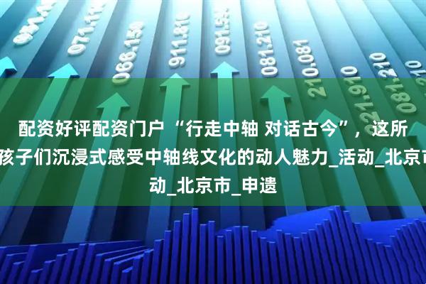 配资好评配资门户 “行走中轴 对话古今”，这所小学带孩子们沉浸式感受中轴线文化的动人魅力_活动_北京市_申遗