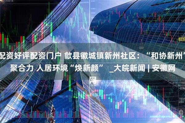 配资好评配资门户 歙县徽城镇新州社区:“和协新州”聚合力 人居环境“焕新颜” _大皖新闻 | 安徽网