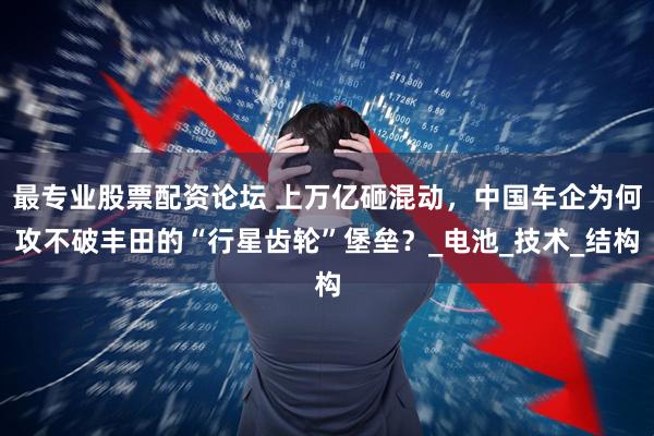 最专业股票配资论坛 上万亿砸混动,中国车企为何攻不破丰田的“行星齿轮”堡垒?_电池_技术_结构