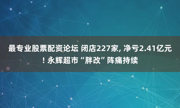 最专业股票配资论坛 闭店227家, 净亏2.41亿元! 永辉超市“胖改”阵痛持续
