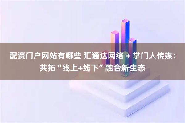 配资门户网站有哪些 汇通达网络 + 掌门人传媒：共拓“线上+线下”融合新生态