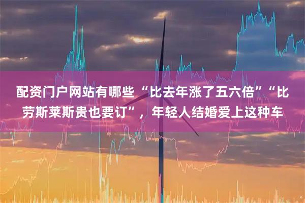配资门户网站有哪些 “比去年涨了五六倍”“比劳斯莱斯贵也要订”,年轻人结婚爱上这种车