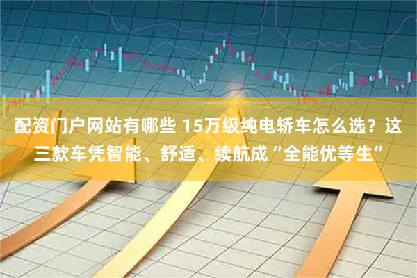 配资门户网站有哪些 15万级纯电轿车怎么选?这三款车凭智能、舒适、续航成“全能优等生”
