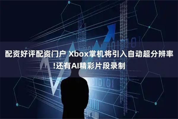 配资好评配资门户 Xbox掌机将引入自动超分辨率!还有AI精彩片段录制