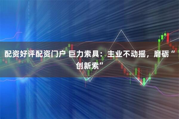 配资好评配资门户 巨力索具:主业不动摇,磨砺“创新索”