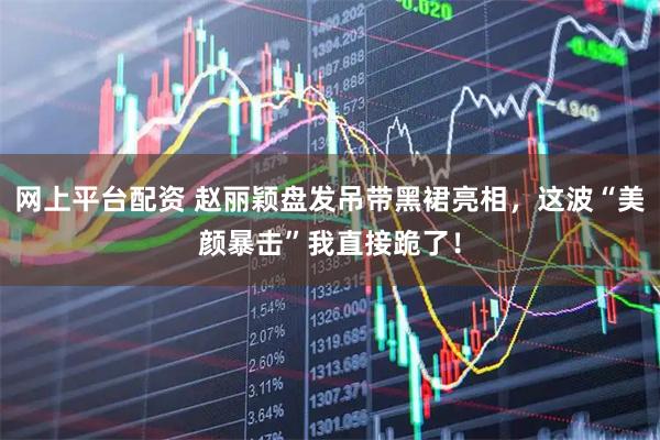 网上平台配资 赵丽颖盘发吊带黑裙亮相，这波“美颜暴击”我直接跪了！