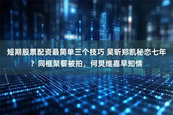 短期股票配资最简单三个技巧 吴昕郑凯秘恋七年？同框聚餐被拍，何炅维嘉早知情