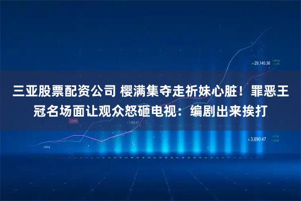 三亚股票配资公司 樱满集夺走祈妹心脏！罪恶王冠名场面让观众怒砸电视：编剧出来挨打