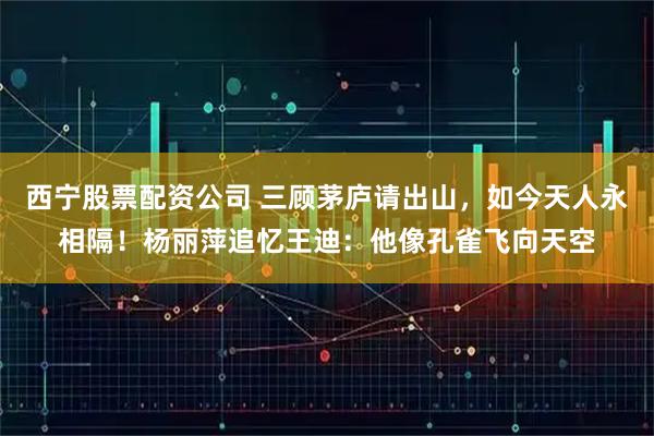 西宁股票配资公司 三顾茅庐请出山，如今天人永相隔！杨丽萍追忆王迪：他像孔雀飞向天空