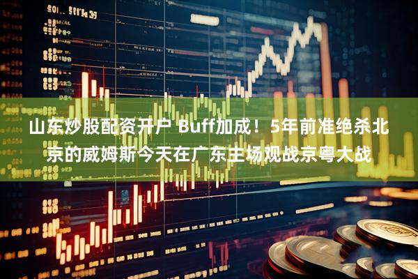 山东炒股配资开户 Buff加成！5年前准绝杀北京的威姆斯今天在广东主场观战京粤大战