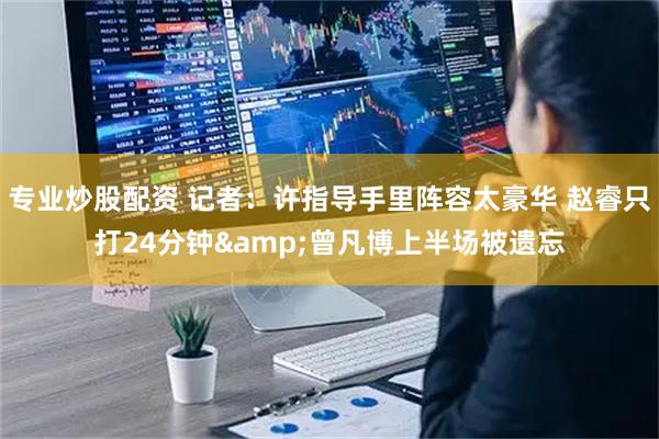 专业炒股配资 记者：许指导手里阵容太豪华 赵睿只打24分钟&曾凡博上半场被遗忘