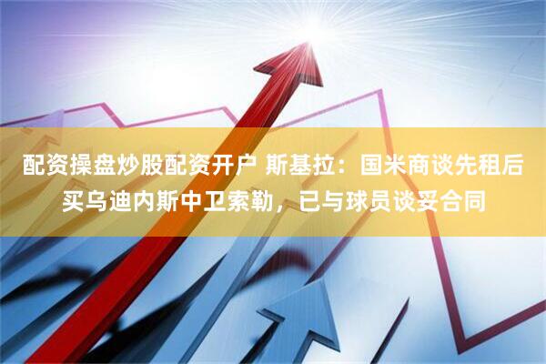 配资操盘炒股配资开户 斯基拉：国米商谈先租后买乌迪内斯中卫索勒，已与球员谈妥合同