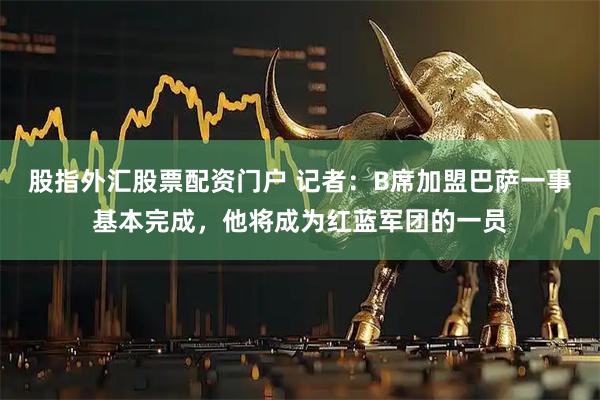 股指外汇股票配资门户 记者：B席加盟巴萨一事基本完成，他将成为红蓝军团的一员