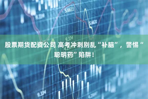 股票期货配资公司 高考冲刺别乱“补脑”,警惕“聪明药”陷阱!